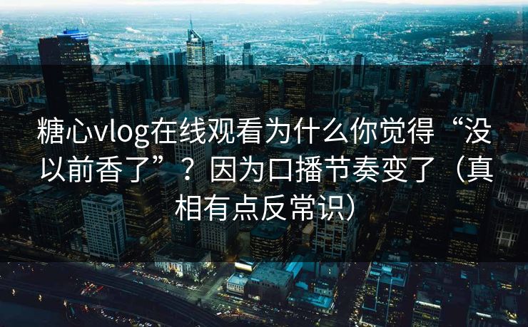 糖心vlog在线观看为什么你觉得“没以前香了”？因为口播节奏变了（真相有点反常识）