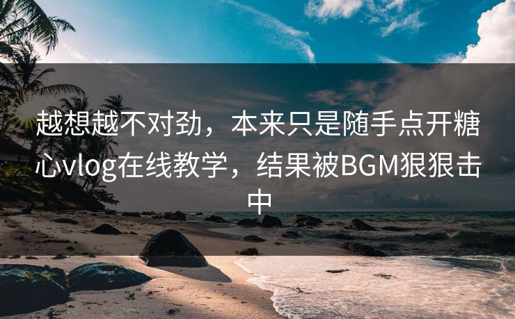 越想越不对劲，本来只是随手点开糖心vlog在线教学，结果被BGM狠狠击中