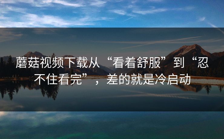 蘑菇视频下载从“看着舒服”到“忍不住看完”，差的就是冷启动